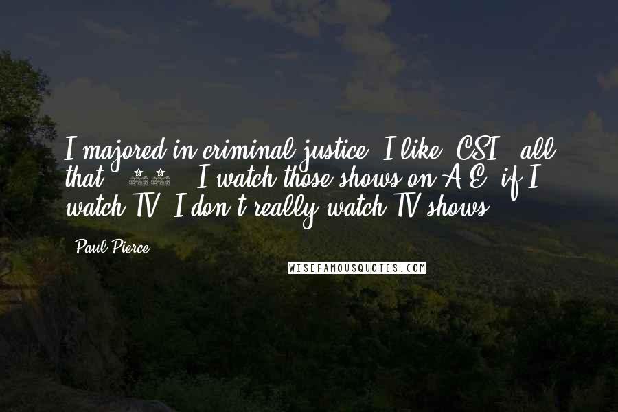 Paul Pierce Quotes: I majored in criminal justice. I like 'CSI,' all that, '24.' I watch those shows on A&E, if I watch TV. I don't really watch TV shows.