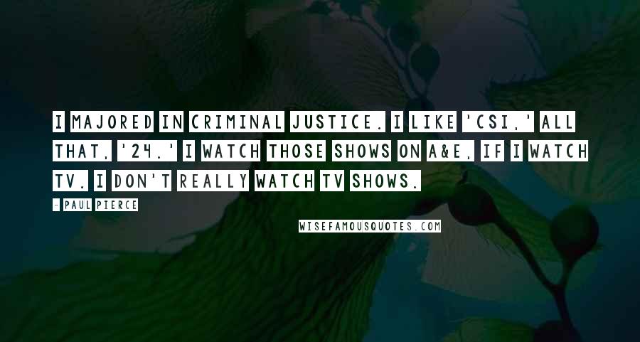 Paul Pierce Quotes: I majored in criminal justice. I like 'CSI,' all that, '24.' I watch those shows on A&E, if I watch TV. I don't really watch TV shows.