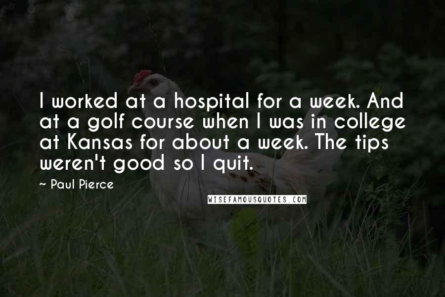 Paul Pierce Quotes: I worked at a hospital for a week. And at a golf course when I was in college at Kansas for about a week. The tips weren't good so I quit.