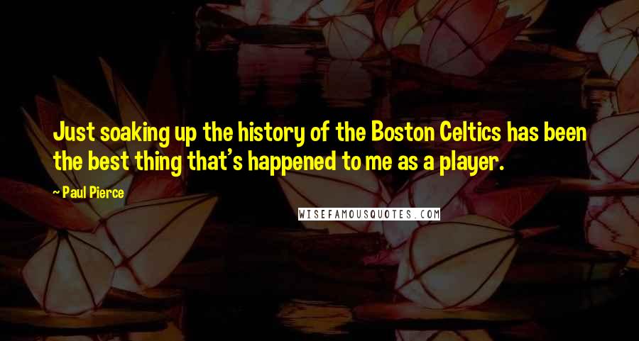 Paul Pierce Quotes: Just soaking up the history of the Boston Celtics has been the best thing that's happened to me as a player.