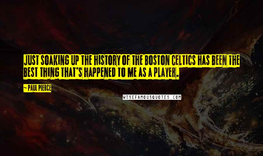 Paul Pierce Quotes: Just soaking up the history of the Boston Celtics has been the best thing that's happened to me as a player.