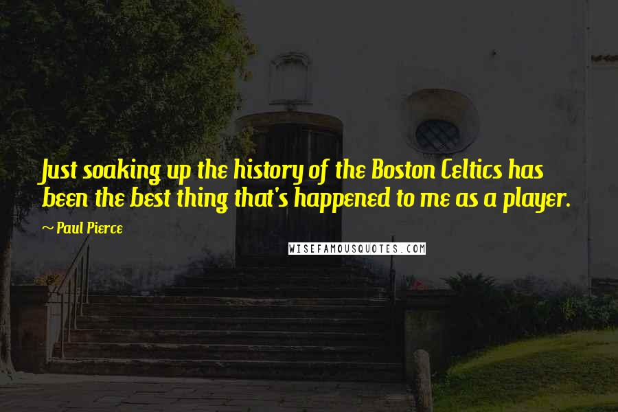 Paul Pierce Quotes: Just soaking up the history of the Boston Celtics has been the best thing that's happened to me as a player.