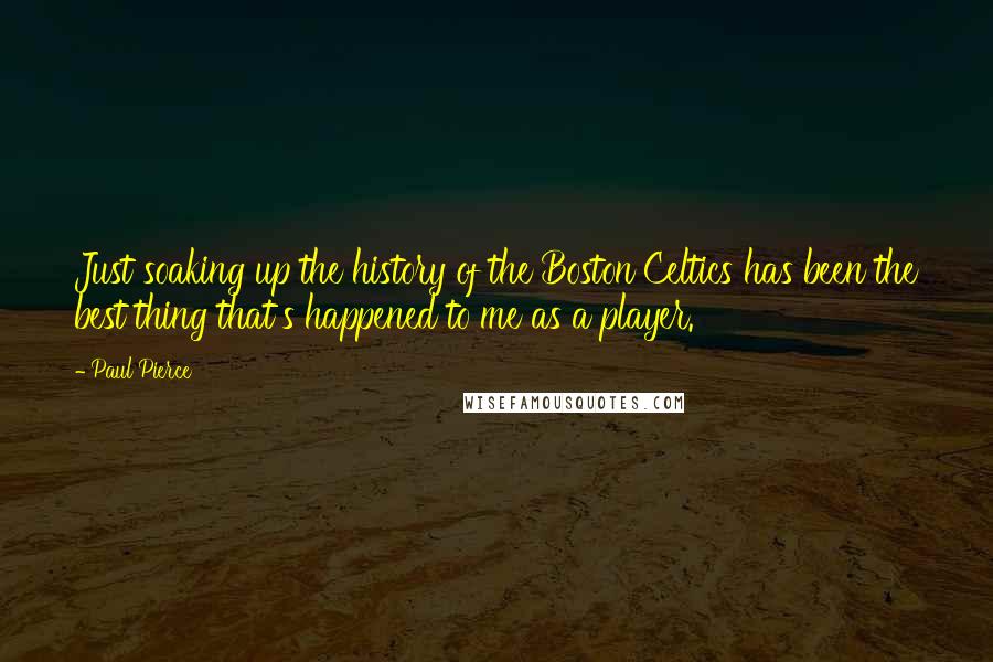 Paul Pierce Quotes: Just soaking up the history of the Boston Celtics has been the best thing that's happened to me as a player.