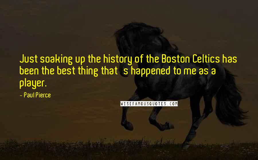 Paul Pierce Quotes: Just soaking up the history of the Boston Celtics has been the best thing that's happened to me as a player.