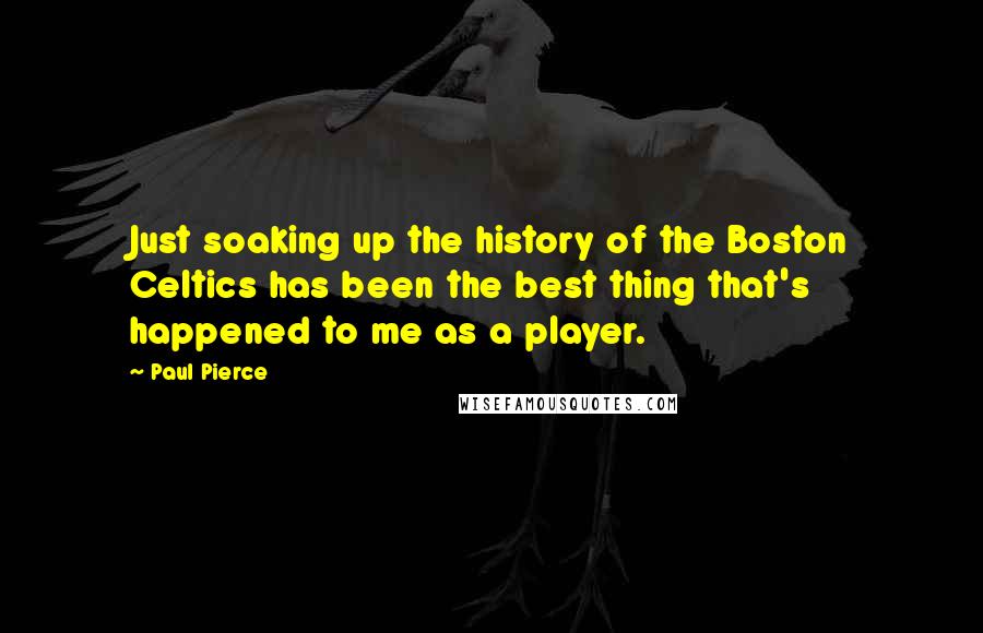 Paul Pierce Quotes: Just soaking up the history of the Boston Celtics has been the best thing that's happened to me as a player.