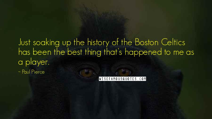 Paul Pierce Quotes: Just soaking up the history of the Boston Celtics has been the best thing that's happened to me as a player.