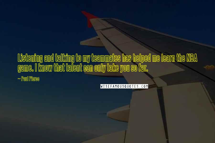 Paul Pierce Quotes: Listening and talking to my teammates has helped me learn the NBA game. I know that talent can only take you so far.