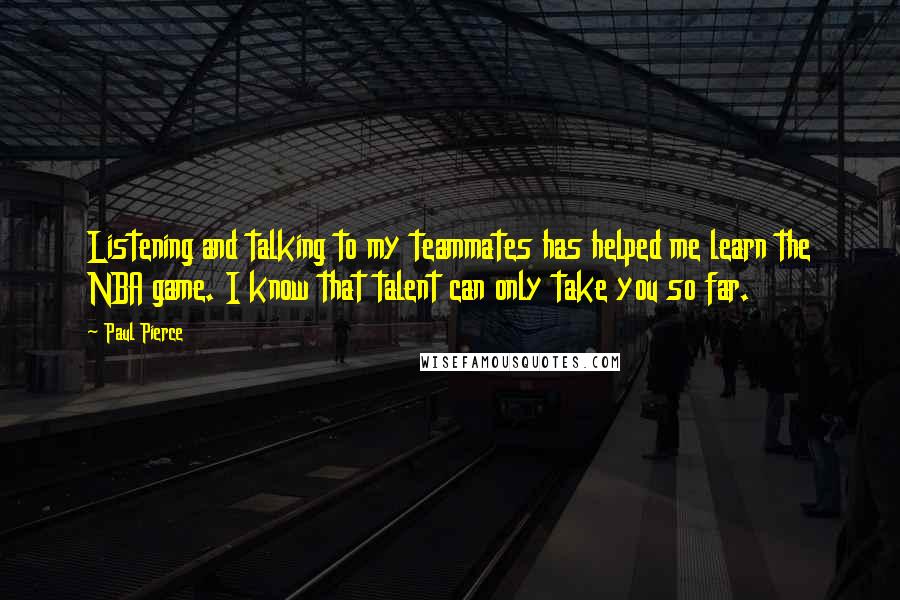 Paul Pierce Quotes: Listening and talking to my teammates has helped me learn the NBA game. I know that talent can only take you so far.