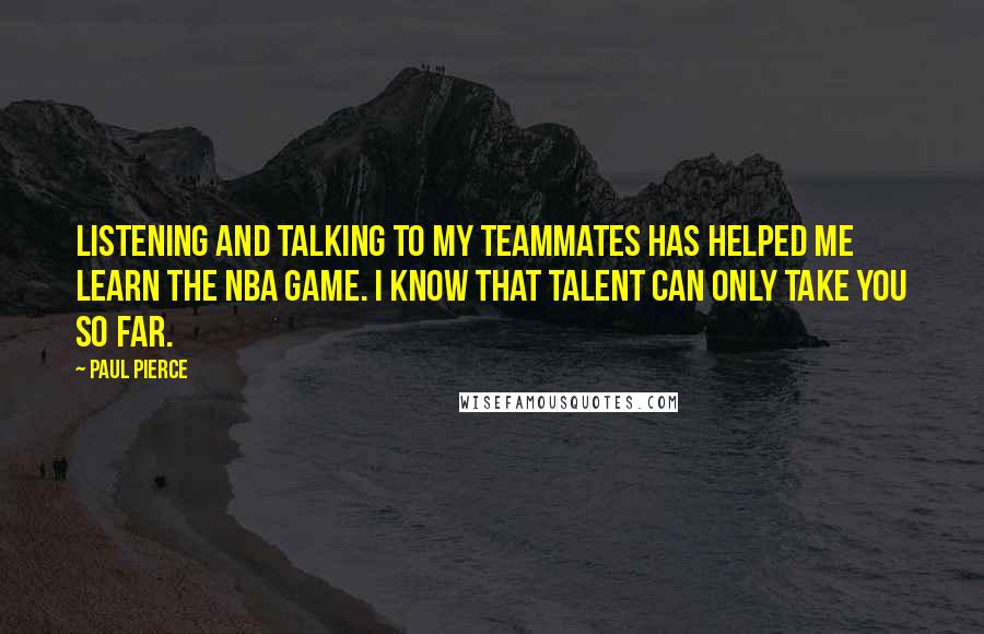 Paul Pierce Quotes: Listening and talking to my teammates has helped me learn the NBA game. I know that talent can only take you so far.