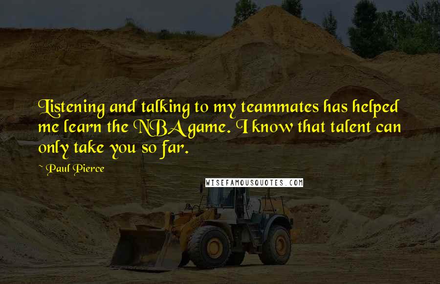 Paul Pierce Quotes: Listening and talking to my teammates has helped me learn the NBA game. I know that talent can only take you so far.