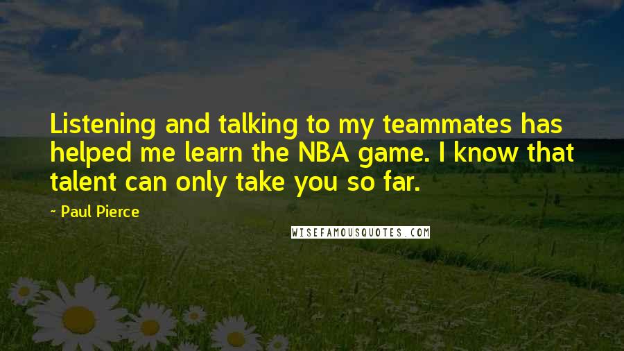 Paul Pierce Quotes: Listening and talking to my teammates has helped me learn the NBA game. I know that talent can only take you so far.