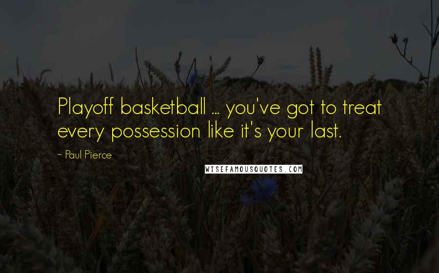 Paul Pierce Quotes: Playoff basketball ... you've got to treat every possession like it's your last.