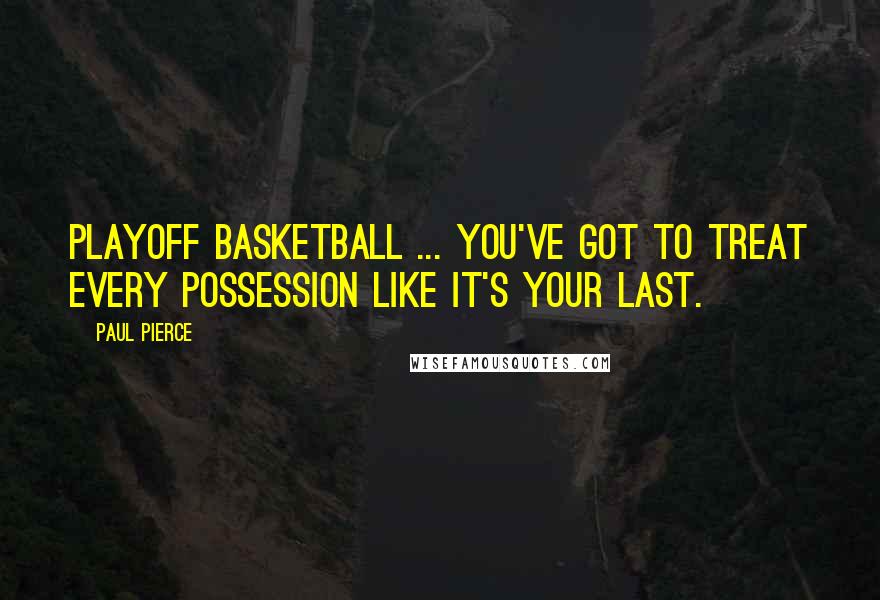 Paul Pierce Quotes: Playoff basketball ... you've got to treat every possession like it's your last.