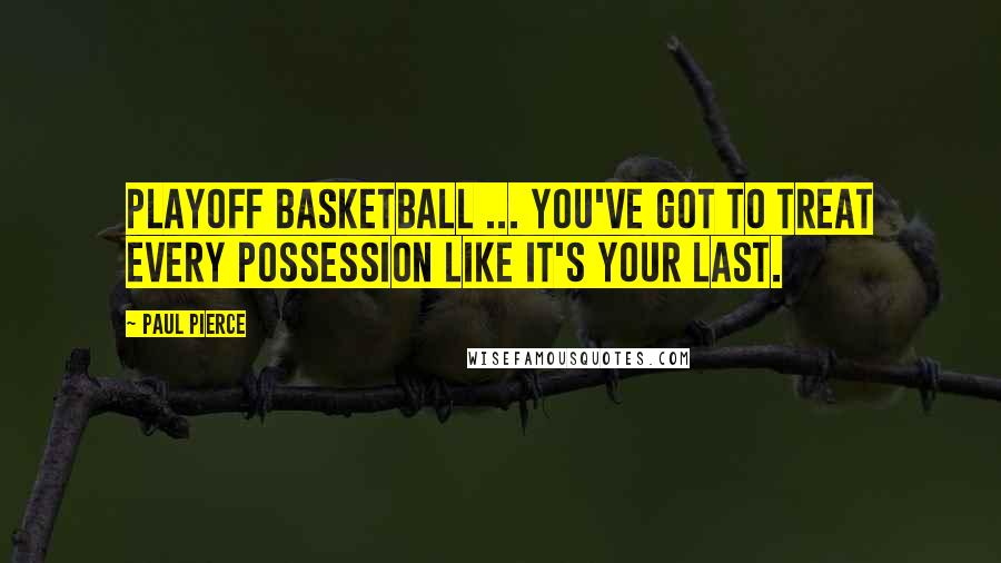 Paul Pierce Quotes: Playoff basketball ... you've got to treat every possession like it's your last.