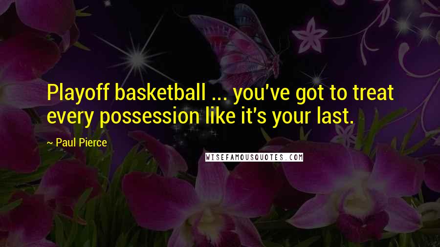 Paul Pierce Quotes: Playoff basketball ... you've got to treat every possession like it's your last.