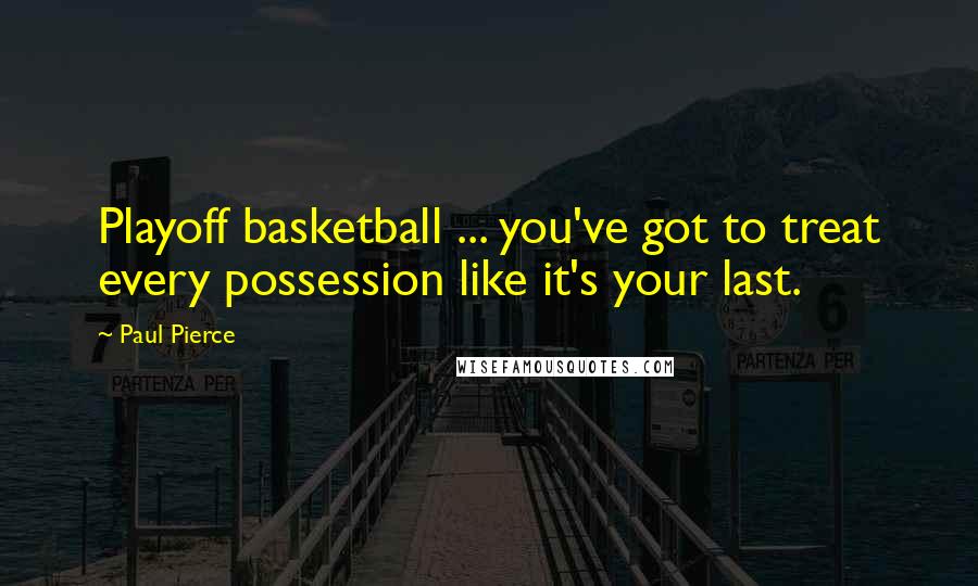 Paul Pierce Quotes: Playoff basketball ... you've got to treat every possession like it's your last.