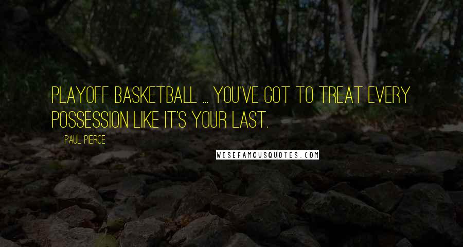 Paul Pierce Quotes: Playoff basketball ... you've got to treat every possession like it's your last.