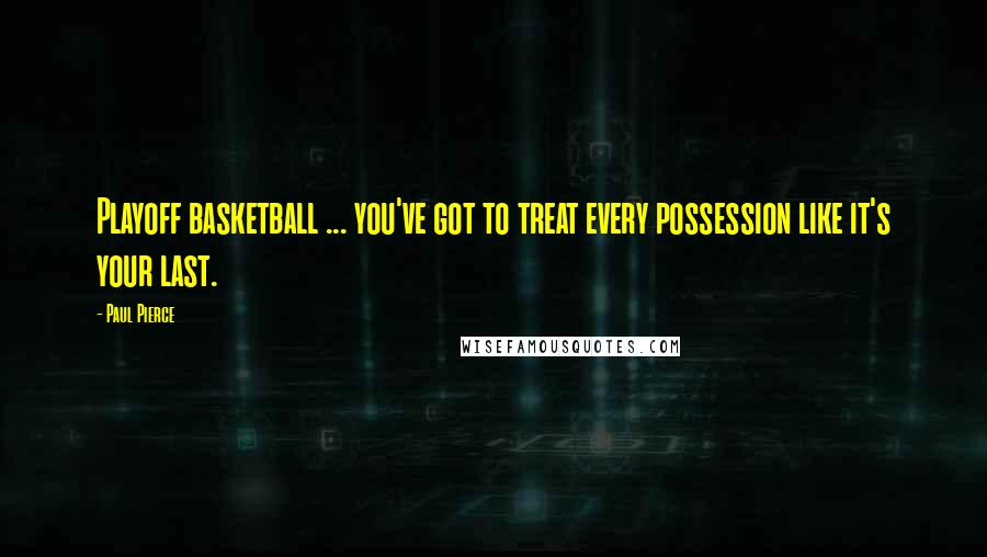 Paul Pierce Quotes: Playoff basketball ... you've got to treat every possession like it's your last.