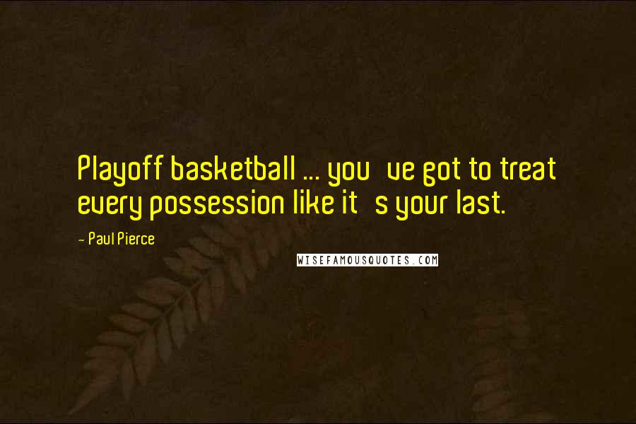 Paul Pierce Quotes: Playoff basketball ... you've got to treat every possession like it's your last.