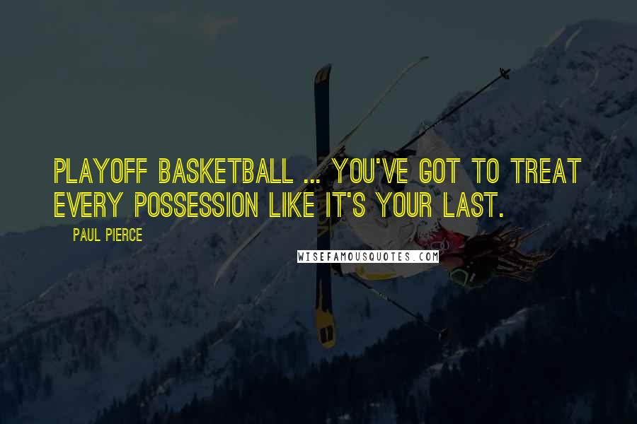 Paul Pierce Quotes: Playoff basketball ... you've got to treat every possession like it's your last.