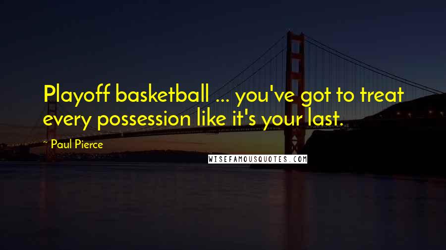 Paul Pierce Quotes: Playoff basketball ... you've got to treat every possession like it's your last.