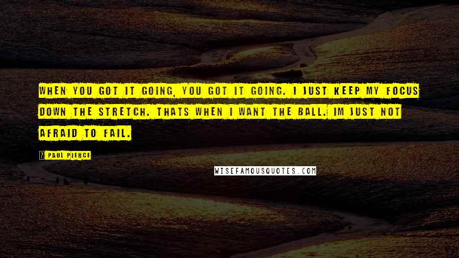 Paul Pierce Quotes: When you got it going, you got it going. I just keep my focus down the stretch. Thats when I want the ball. Im just not afraid to fail.