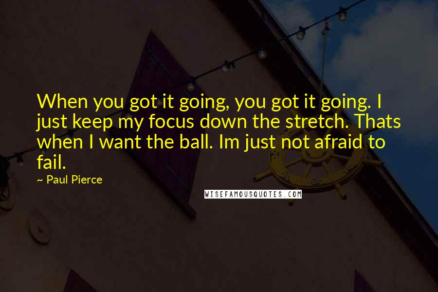 Paul Pierce Quotes: When you got it going, you got it going. I just keep my focus down the stretch. Thats when I want the ball. Im just not afraid to fail.