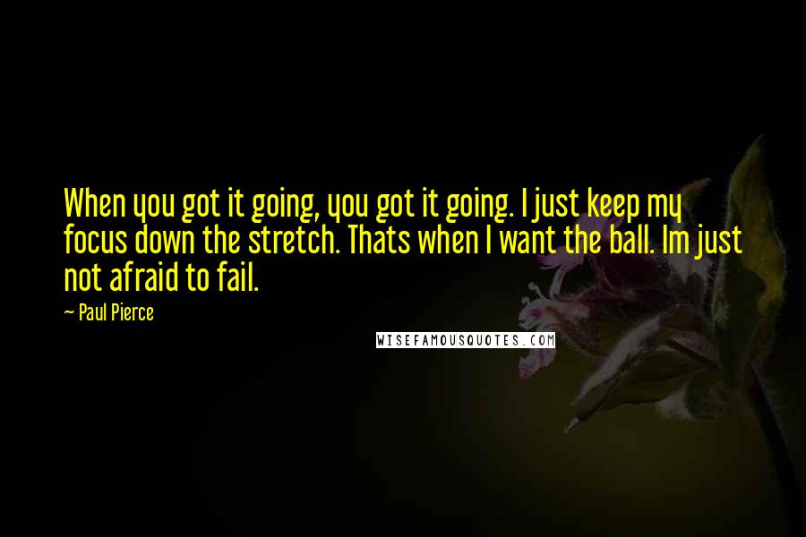 Paul Pierce Quotes: When you got it going, you got it going. I just keep my focus down the stretch. Thats when I want the ball. Im just not afraid to fail.