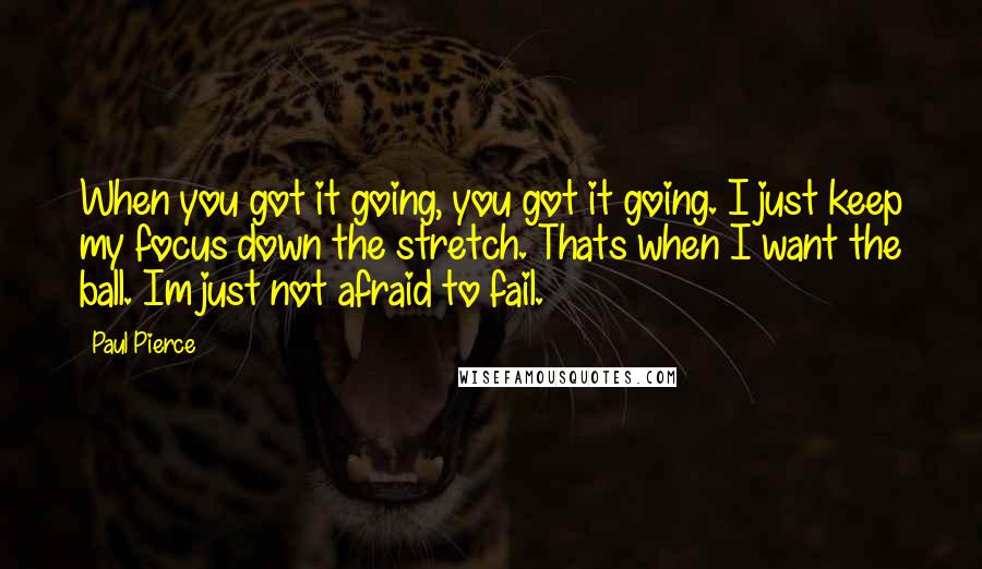 Paul Pierce Quotes: When you got it going, you got it going. I just keep my focus down the stretch. Thats when I want the ball. Im just not afraid to fail.