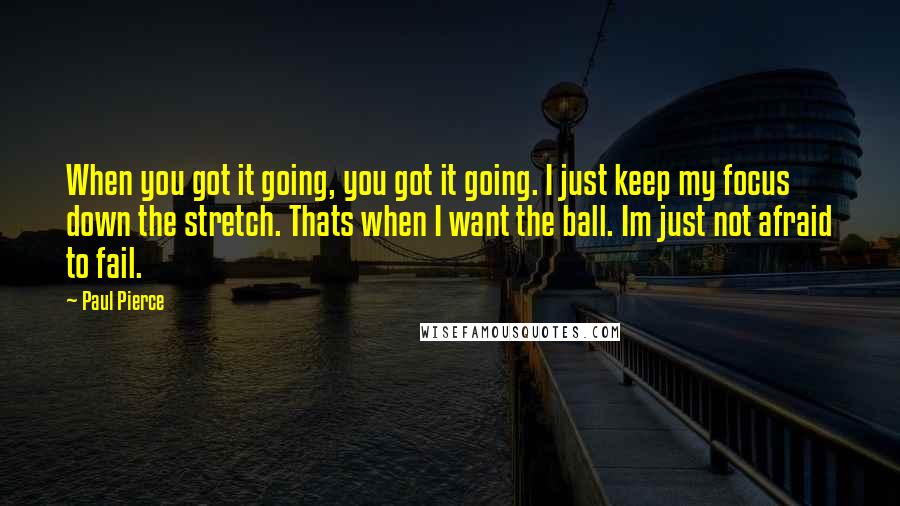 Paul Pierce Quotes: When you got it going, you got it going. I just keep my focus down the stretch. Thats when I want the ball. Im just not afraid to fail.