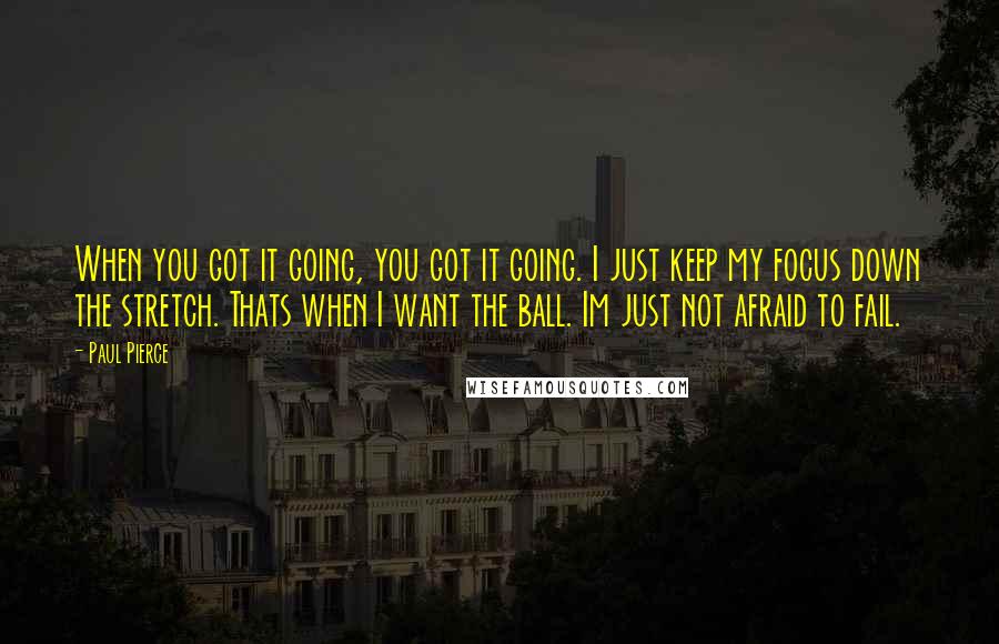 Paul Pierce Quotes: When you got it going, you got it going. I just keep my focus down the stretch. Thats when I want the ball. Im just not afraid to fail.