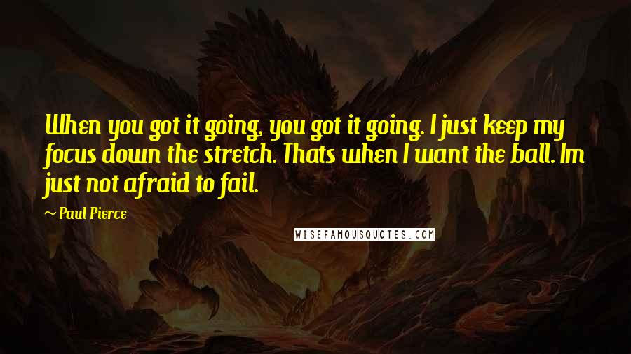 Paul Pierce Quotes: When you got it going, you got it going. I just keep my focus down the stretch. Thats when I want the ball. Im just not afraid to fail.