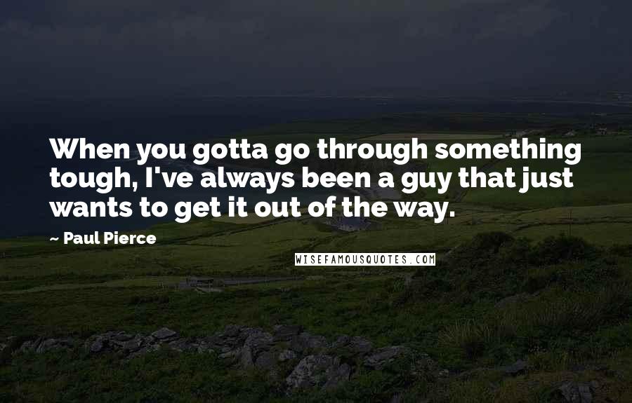 Paul Pierce Quotes: When you gotta go through something tough, I've always been a guy that just wants to get it out of the way.