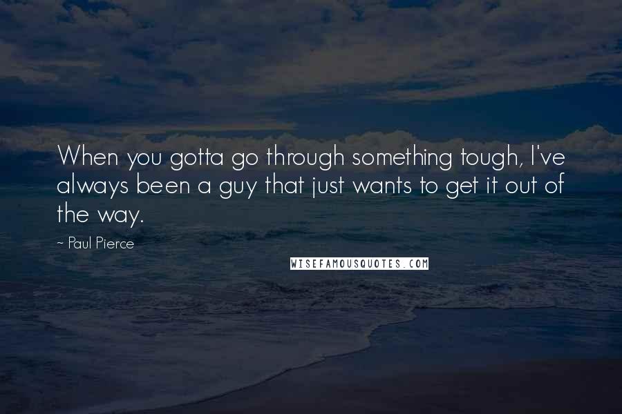 Paul Pierce Quotes: When you gotta go through something tough, I've always been a guy that just wants to get it out of the way.