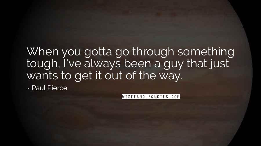 Paul Pierce Quotes: When you gotta go through something tough, I've always been a guy that just wants to get it out of the way.