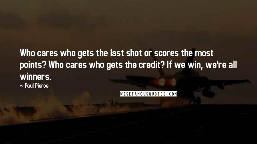 Paul Pierce Quotes: Who cares who gets the last shot or scores the most points? Who cares who gets the credit? If we win, we're all winners.