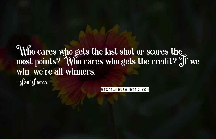 Paul Pierce Quotes: Who cares who gets the last shot or scores the most points? Who cares who gets the credit? If we win, we're all winners.