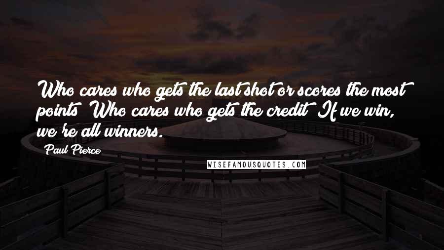 Paul Pierce Quotes: Who cares who gets the last shot or scores the most points? Who cares who gets the credit? If we win, we're all winners.