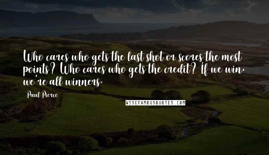 Paul Pierce Quotes: Who cares who gets the last shot or scores the most points? Who cares who gets the credit? If we win, we're all winners.