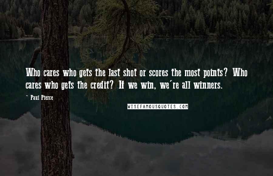 Paul Pierce Quotes: Who cares who gets the last shot or scores the most points? Who cares who gets the credit? If we win, we're all winners.