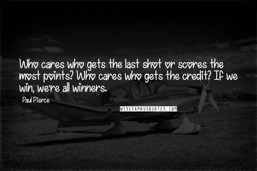 Paul Pierce Quotes: Who cares who gets the last shot or scores the most points? Who cares who gets the credit? If we win, we're all winners.