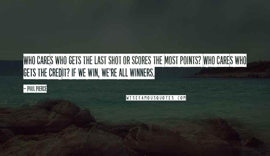 Paul Pierce Quotes: Who cares who gets the last shot or scores the most points? Who cares who gets the credit? If we win, we're all winners.