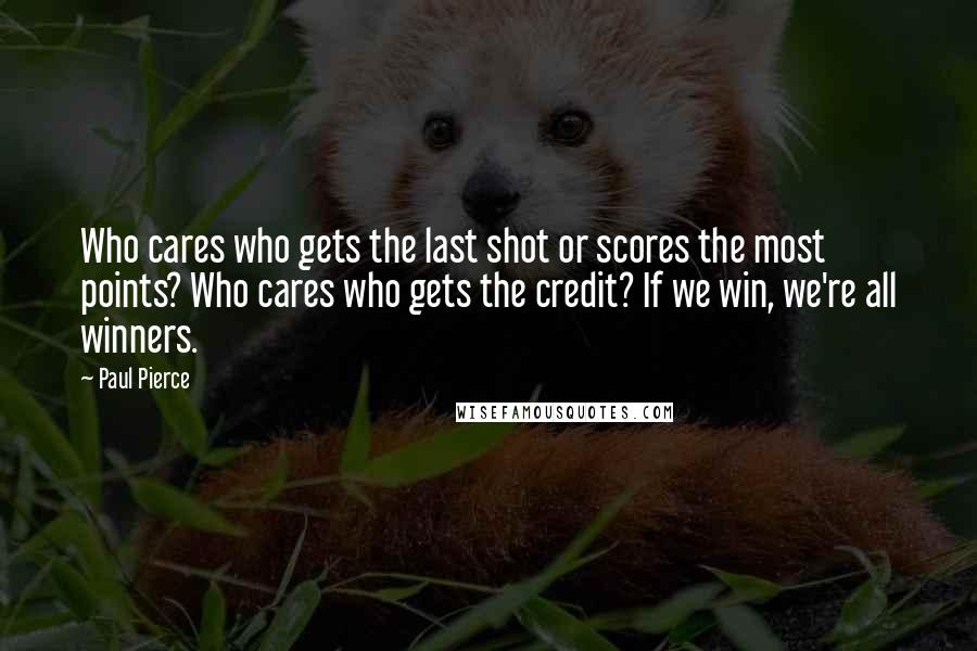 Paul Pierce Quotes: Who cares who gets the last shot or scores the most points? Who cares who gets the credit? If we win, we're all winners.