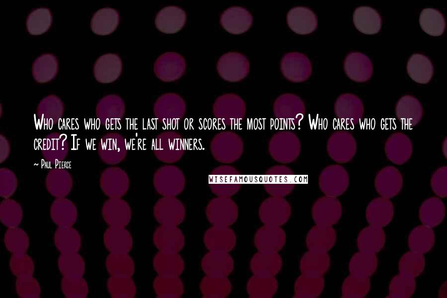 Paul Pierce Quotes: Who cares who gets the last shot or scores the most points? Who cares who gets the credit? If we win, we're all winners.