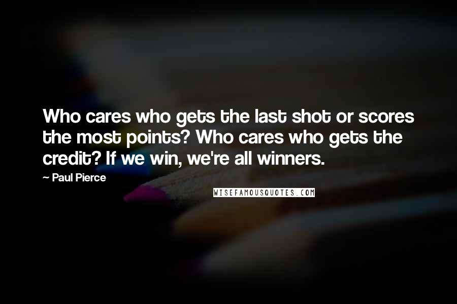 Paul Pierce Quotes: Who cares who gets the last shot or scores the most points? Who cares who gets the credit? If we win, we're all winners.