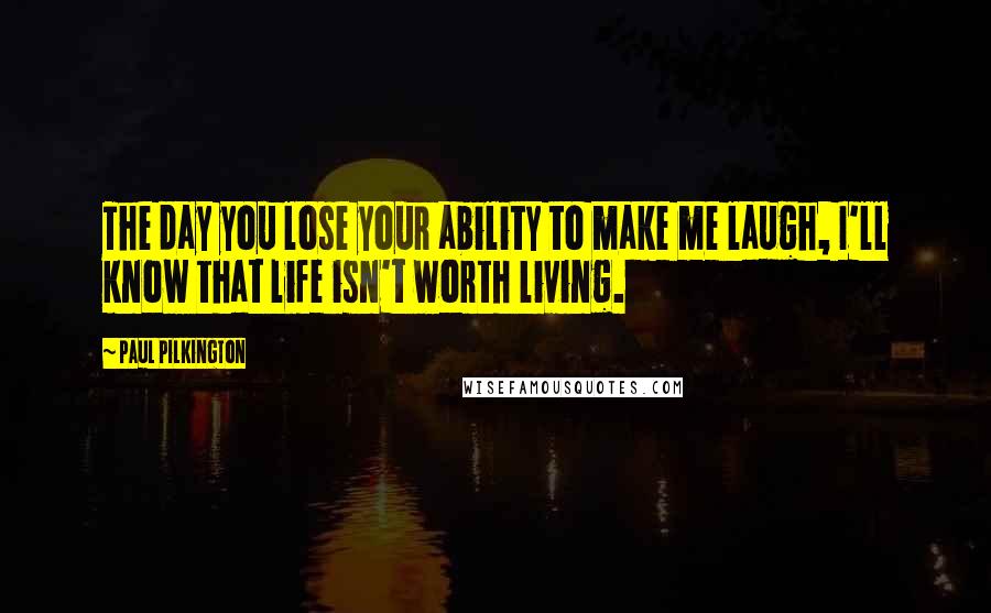 Paul Pilkington Quotes: The day you lose your ability to make me laugh, I'll know that life isn't worth living.