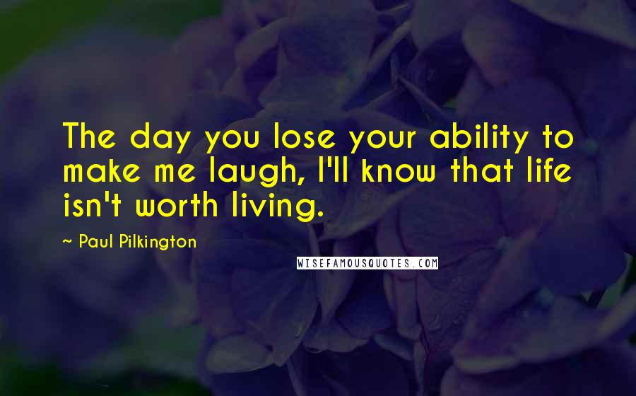 Paul Pilkington Quotes: The day you lose your ability to make me laugh, I'll know that life isn't worth living.