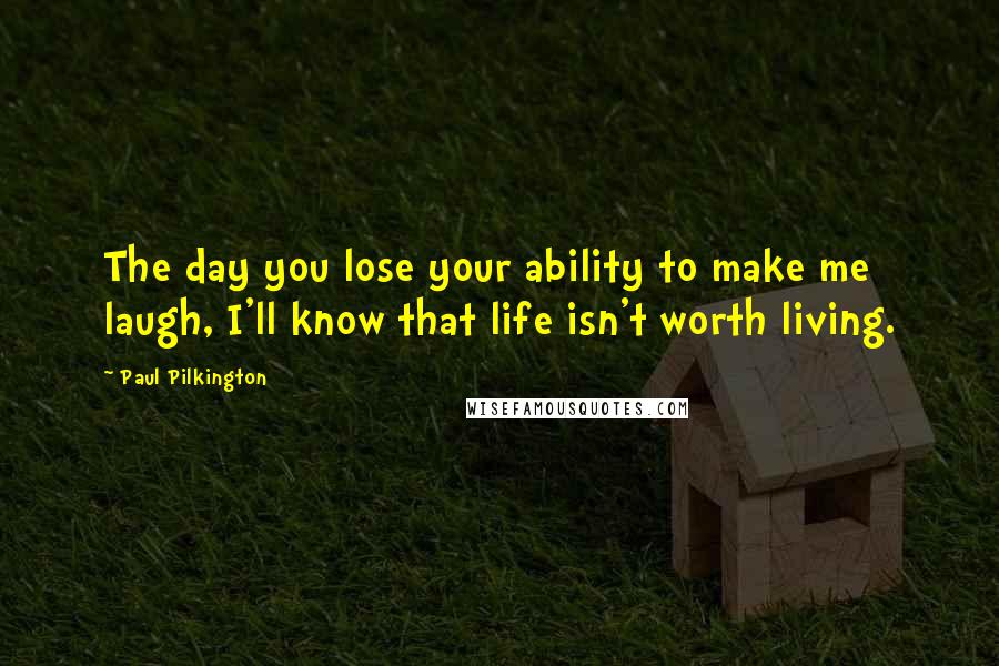 Paul Pilkington Quotes: The day you lose your ability to make me laugh, I'll know that life isn't worth living.