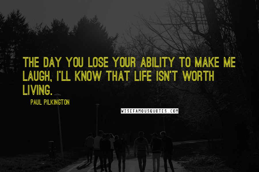 Paul Pilkington Quotes: The day you lose your ability to make me laugh, I'll know that life isn't worth living.