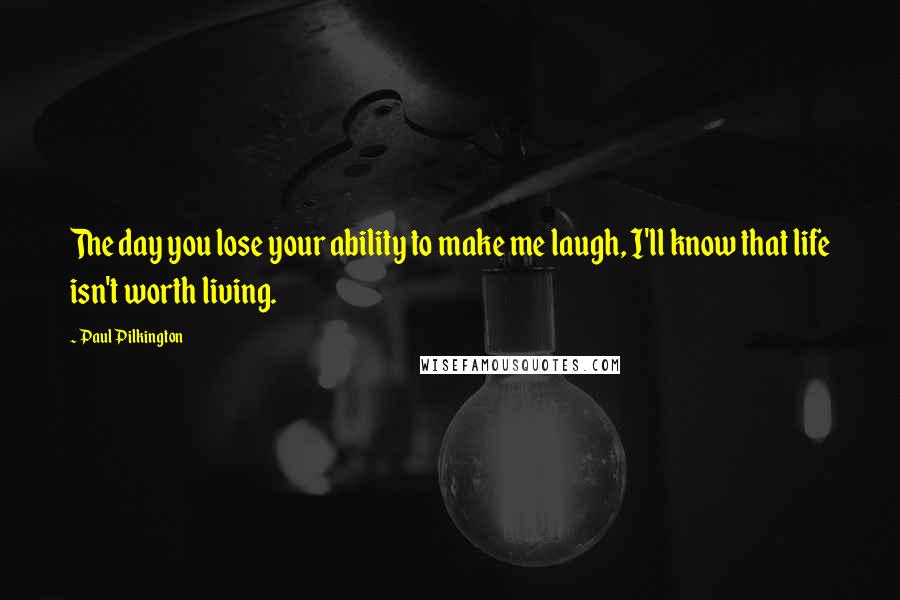 Paul Pilkington Quotes: The day you lose your ability to make me laugh, I'll know that life isn't worth living.